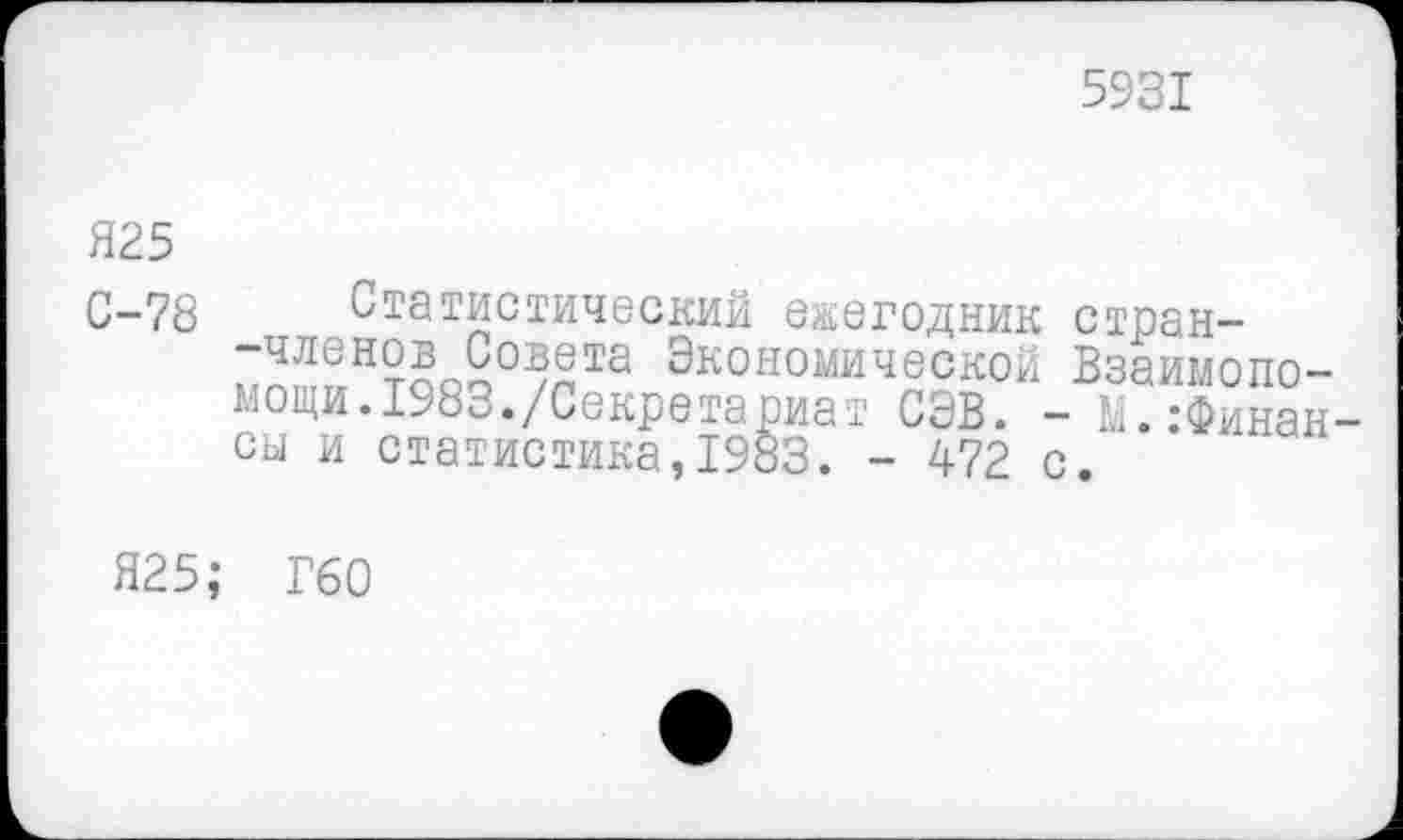 ﻿5931
Я25
С-78 Статистический ежегодник стран--членов Совета Экономической Взаимопомощи. 1983./Секретариат СЭВ. - Ь. .-Финансы и статистика,1983. - 472 с.
Я25; Г60